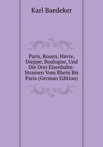 Paris, Rouen, Havre, Dieppe, Boulogne, Und Die Drei Eisenbahn-Strassen Vom Rhein Bis Paris (German Edition)