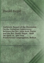 Authentic Report of the Discussion On the Unitarian Controversy: Between the Rev. John Scott Porter and the Rev. Daniel Bagot : Held On April 14, . the First Presbyterian Congregation, Belfast