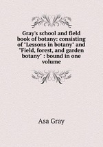 Gray`s school and field book of botany: consisting of "Lessons in botany" and "Field, forest, and garden botany" : bound in one volume