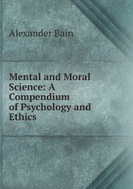 Mental and Moral Science: A Compendium of Psychology and Ethics