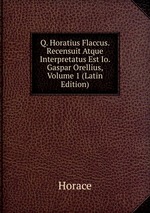 Q. Horatius Flaccus. Recensuit Atque Interpretatus Est Io. Gaspar Orellius, Volume 1 (Latin Edition)