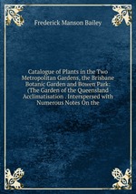 Catalogue of Plants in the Two Metropolitan Gardens, the Brisbane Botanic Garden and Bowen Park: (The Garden of the Queensland Acclimatisation . Interspersed with Numerous Notes On the