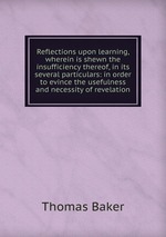 Reflections upon learning, wherein is shewn the insufficiency thereof, in its several particulars: in order to evince the usefulness and necessity of revelation