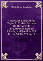 A Question Book On the Topics in Christ`s Sermon On the Mount: For Churches, Sabbath Schools, and Families. Vol. Iii. for Adults, Volume 3