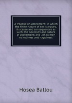 A treatise on atonement; in which the finite nature of sin is argued, its cause and consequences as such; the necessity and nature of atonement; and . of all men to holiness and happiness