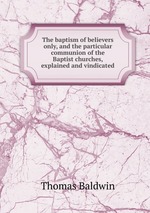 The baptism of believers only, and the particular communion of the Baptist churches, explained and vindicated