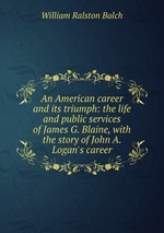 An American career and its triumph: the life and public services of James G. Blaine, with the story of John A. Logan`s career