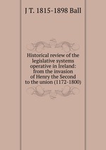 Historical review of the legislative systems operative in Ireland: from the invasion of Henry the Second to the union (1172-1800)