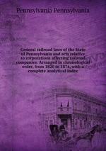 General railroad laws of the State of Pennsylvania and acts relative to corporations affecting railroad companies. Arranged in chronological order, from 1820 to 1874, with a complete analytical index