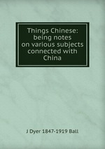 Things Chinese: being notes on various subjects connected with China