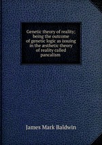 Genetic theory of reality; being the outcome of genetic logic as issuing in the sthetic theory of reality called pancalism