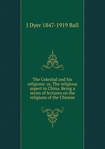The Celestial and his religions: or, The religious aspect in China. Being a series of lectures on the religions of the Chinese