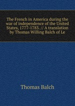 The French in America during the war of independence of the United States, 1777-1783. // A translation by Thomas Willing Balch of Le