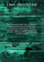 The Cantonese made easy vocabulary ; a small dictionary in English and Cantonese, containing words and phrases used in the spoken language, with the . different shades of meaning, as well as notes