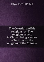 The Celestial and his religions: or, The religious aspect in China : being a series of lectures on the religions of the Chinese