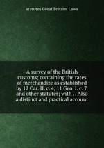 A survey of the British customs; containing the rates of merchandize as established by 12 Car. II. c. 4, 11 Geo. I. c. 7. and other statutes; with . . Also a distinct and practical account