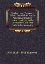 Hudson bay: Everyday life in the wilds of North America, during six years` residence in the territories of the hon. Hudson bay company