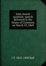 Irish church question: speech delivered in the House of Commons on March 19, 1869