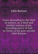 Grace abounding to the chief of sinners; or, A brief and faithful relation of the exceeding mercy of God in Christ, to his poor servant John Bunyan