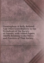 Cunningham & Kelly Refuted: And Other Contributions to the Periodicals of the Society of Friends; with Added Papers Chiefly Relating to the Views and Practices of That Society