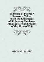 By Stroke of Sword: A Romance, Taken from the Chronicles of Sir Jeremy Clephane, King`s Justice and Knight of the Shire of Fife