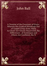 A Treatise of the Covenant of Grace: Wherein the Graduall Breakings Out of Gospel-Grace from Adam to Christ Are Clearly Discovered, the Differences . of Arminians and Others Are Confuted; the N