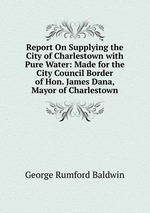 Report On Supplying the City of Charlestown with Pure Water: Made for the City Council Border of Hon. James Dana, Mayor of Charlestown