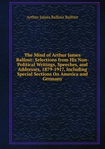 The Mind of Arthur James Balfour: Selections from His Non-Political Writings, Speeches, and Addresses, 1879-1917, Including Special Sections On America and Germany