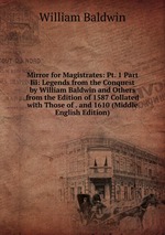 Mirror for Magistrates: Pt. 1 Part Iii: Legends from the Conquest by William Baldwin and Others from the Edition of 1587 Collated with Those of . and 1610 (Middle English Edition)