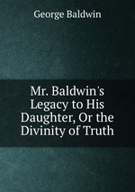 Mr. Baldwin`s Legacy to His Daughter, Or the Divinity of Truth