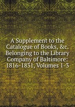 A Supplement to the Catalogue of Books, &c. Belonging to the Library Company of Baltimore: 1816-1831, Volumes 1-3