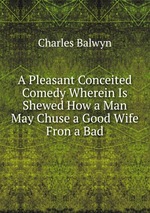 A Pleasant Conceited Comedy Wherein Is Shewed How a Man May Chuse a Good Wife Fron a Bad