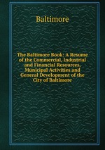 The Baltimore Book: A Resume of the Commercial, Industrial and Financial Resources, Municipal Activities and General Development of the City of Baltimore