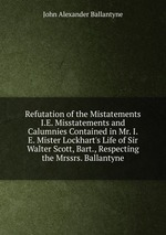 Refutation of the Mistatements I.E. Misstatements and Calumnies Contained in Mr. I.E. Mister Lockhart`s Life of Sir Walter Scott, Bart., Respecting the Mrssrs. Ballantyne