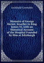 Memoirs of George Heriot: Jeweller to King James Vi, with an Historical Account of the Hospital Founded by Him at Edinburgh