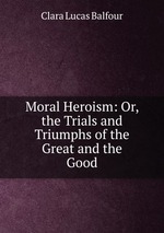 Moral Heroism: Or, the Trials and Triumphs of the Great and the Good