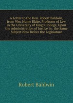 A Letter to the Hon. Robert Baldwin, from Wm. Hume Blake, Professor of Law in the University of King`s College, Upon the Administration of Justice in . the Same Subject Now Before the Legislature