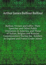 Balfour, Viviani and Joffre: Their Speeches and Other Public Utterances in America, and Those of Italian, Belgian and Russian Commissioners During the . Soldiers in England and France Under Admir