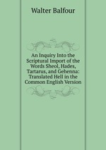 An Inquiry Into the Scriptural Import of the Words Sheol, Hades, Tartarus, and Gehenna: Translated Hell in the Common English Version