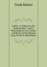 Guilty: A Tribute to the Bottom Man : And a Plain Reply to Not Guilty, a Defence of the Bottom Dog, by Mr. R. Blatchford