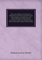 The Law of Baron and Femme: Of Parent and Child, Guardian and Ward, Master and Servant, and of the Powers of the Courts of Chancery, with an Essay On the Terms Heir, Heirs, Heirs of the Body