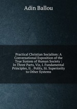 Practical Christian Socialism: A Conversational Exposition of the True System of Human Society : In Three Parts, Viz, I. Fundamental Principles, Ii. . Polity, Iii. Superiority to Other Systems