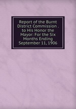 Report of the Burnt District Commission . to His Honor the Mayor: For the Six Months Ending September 11, 1906