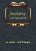 Three Scottish Reformers, A. Cunningham, H. Balnaves and J. Davidson, with Their Poetical Remains and Mr. Davidson`s `helps for Young Scholars in Christianity`, Ed., with Memoirs, by C. Rogers