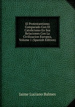 El Protestantismo Comparado Con El Catolicismo En Sus Relaciones Con La Civilizacion Europea, Volume 1 (Spanish Edition)