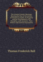 The London Friends` Meetings: Showing the Rise of the Society of Friends in London, Its Progress and the Development of Its Discipline, with Accounts . Their History and General Associations