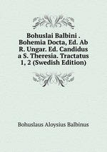 Bohuslai Balbini . Bohemia Docta, Ed. Ab R. Ungar. Ed. Candidus a S. Theresia. Tractatus 1, 2 (Swedish Edition)