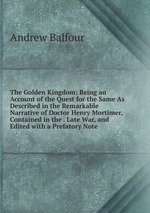 The Golden Kingdom: Being an Account of the Quest for the Same As Described in the Remarkable Narrative of Doctor Henry Mortimer, Contained in the . Late War, and Edited with a Prefatory Note
