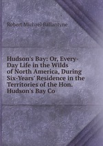 Hudson`s Bay: Or, Every-Day Life in the Wilds of North America, During Six-Years` Residence in the Territories of the Hon. Hudson`s Bay Co