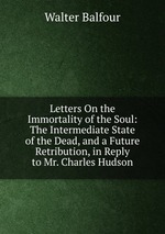 Letters On the Immortality of the Soul: The Intermediate State of the Dead, and a Future Retribution, in Reply to Mr. Charles Hudson